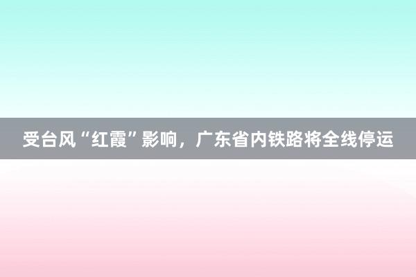 受台风“红霞”影响，广东省内铁路将全线停运
