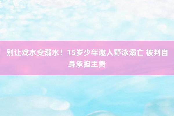 别让戏水变溺水！15岁少年邀人野泳溺亡 被判自身承担主责
