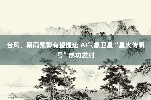台风、暴雨预警有望提速 AI气象卫星“星火传明号”成功发射