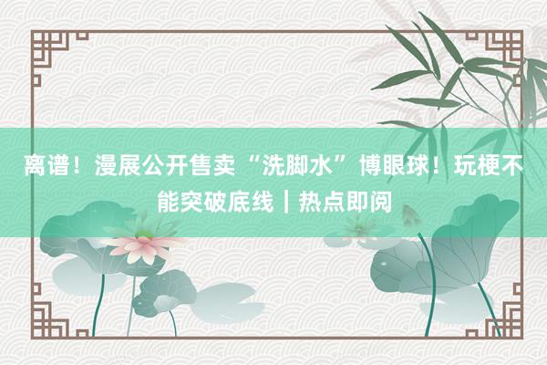 离谱！漫展公开售卖 “洗脚水” 博眼球！玩梗不能突破底线｜热点即阅