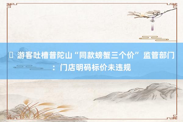 ​游客吐槽普陀山“同款螃蟹三个价” 监管部门：门店明码标价未违规
