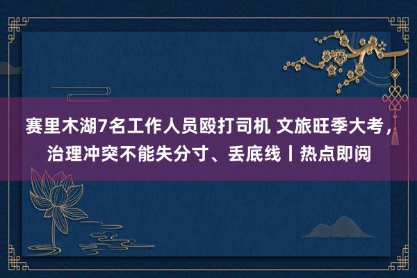 赛里木湖7名工作人员殴打司机 文旅旺季大考，治理冲突不能失分寸、丢底线丨热点即阅