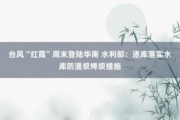 台风“红霞”周末登陆华南 水利部：逐库落实水库防漫坝垮坝措施