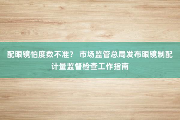 配眼镜怕度数不准？ 市场监管总局发布眼镜制配计量监督检查工作指南