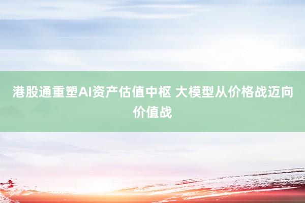 港股通重塑AI资产估值中枢 大模型从价格战迈向价值战