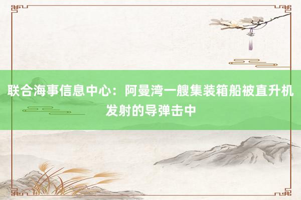 联合海事信息中心：阿曼湾一艘集装箱船被直升机发射的导弹击中