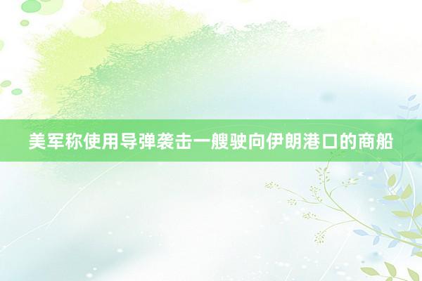 美军称使用导弹袭击一艘驶向伊朗港口的商船