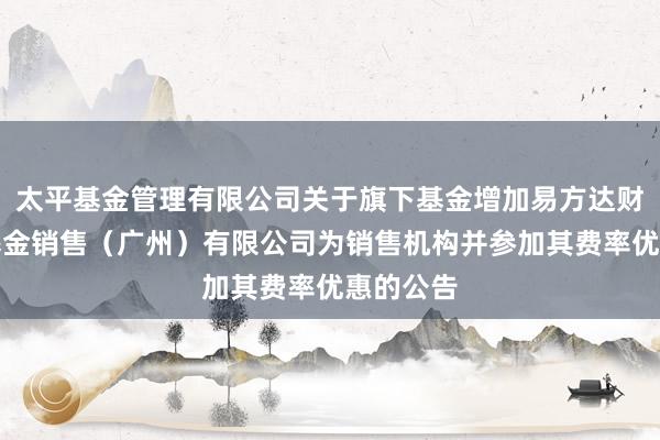 太平基金管理有限公司关于旗下基金增加易方达财富管理基金销售（广州）有限公司为销售机构并参加其费率优惠的公告