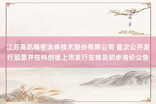 江苏高凯精密流体技术股份有限公司 首次公开发行股票并在科创板上市发行安排及初步询价公告