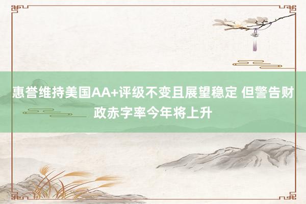 惠誉维持美国AA+评级不变且展望稳定 但警告财政赤字率今年将上升