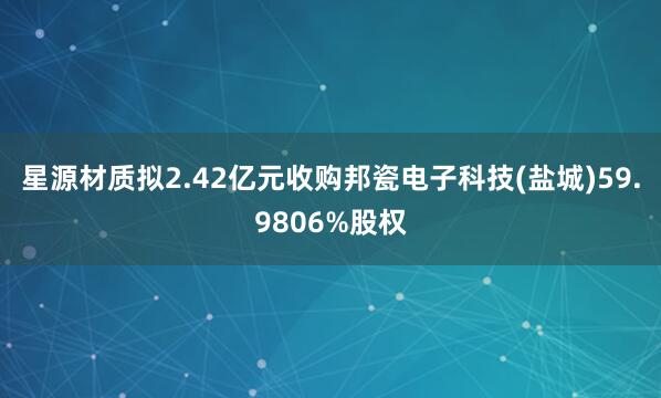星源材质拟2.42亿元收购邦瓷电子科技(盐城)59.9806%股权