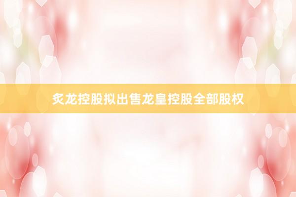 炙龙控股拟出售龙皇控股全部股权