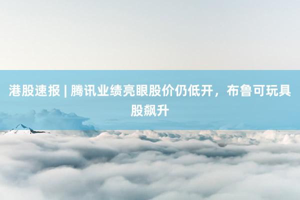 港股速报 | 腾讯业绩亮眼股价仍低开，布鲁可玩具股飙升