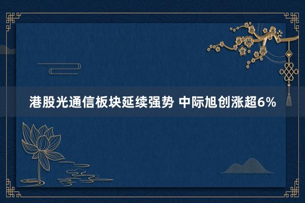 港股光通信板块延续强势 中际旭创涨超6%