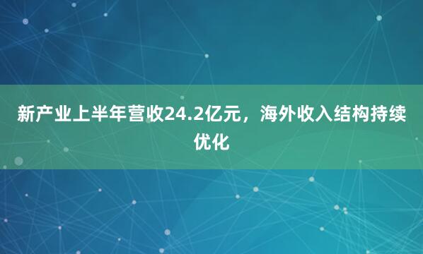 新产业上半年营收24.2亿元，海外收入结构持续优化