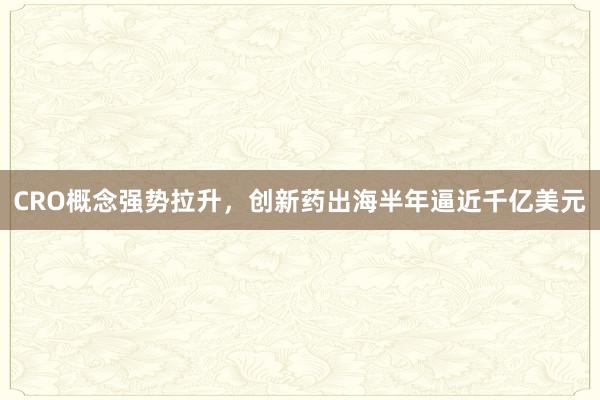 CRO概念强势拉升，创新药出海半年逼近千亿美元