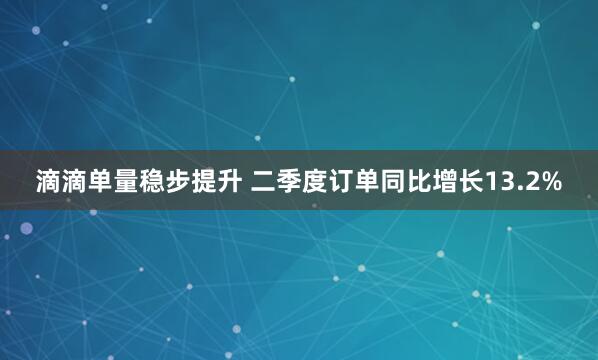 滴滴单量稳步提升 二季度订单同比增长13.2%