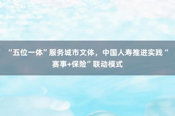 “五位一体”服务城市文体，中国人寿推进实践“赛事+保险”联动模式