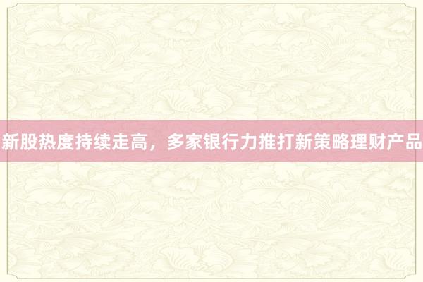 新股热度持续走高，多家银行力推打新策略理财产品