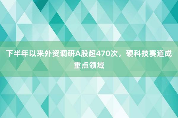 下半年以来外资调研A股超470次，硬科技赛道成重点领域