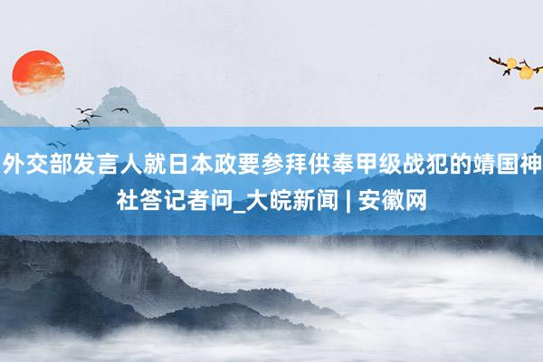 外交部发言人就日本政要参拜供奉甲级战犯的靖国神社答记者问_大皖新闻 | 安徽网