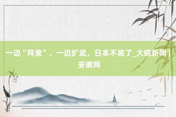 一边“拜鬼”，一边扩武，日本不装了_大皖新闻 | 安徽网