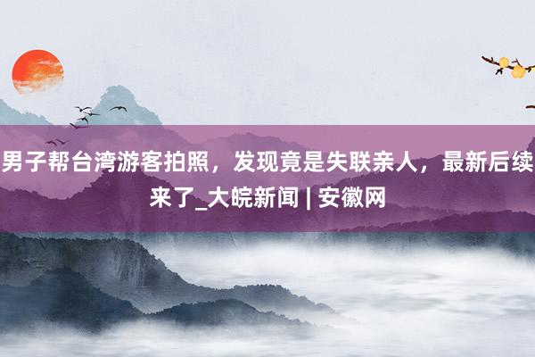 男子帮台湾游客拍照，发现竟是失联亲人，最新后续来了_大皖新闻 | 安徽网