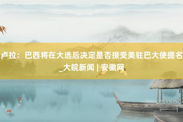 卢拉：巴西将在大选后决定是否接受美驻巴大使提名_大皖新闻 | 安徽网
