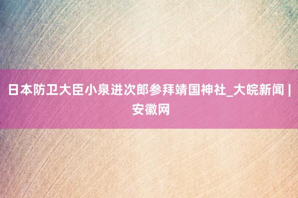 日本防卫大臣小泉进次郎参拜靖国神社_大皖新闻 | 安徽网