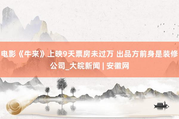 电影《牛来》上映9天票房未过万 出品方前身是装修公司_大皖新闻 | 安徽网