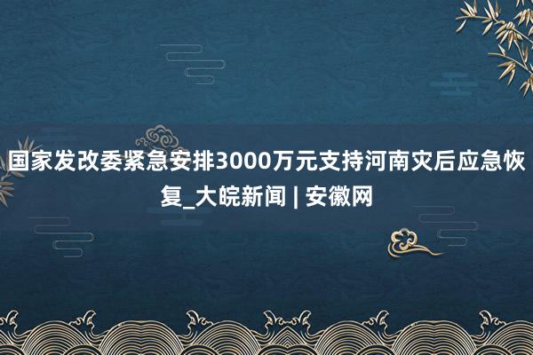 国家发改委紧急安排3000万元支持河南灾后应急恢复_大皖新闻 | 安徽网