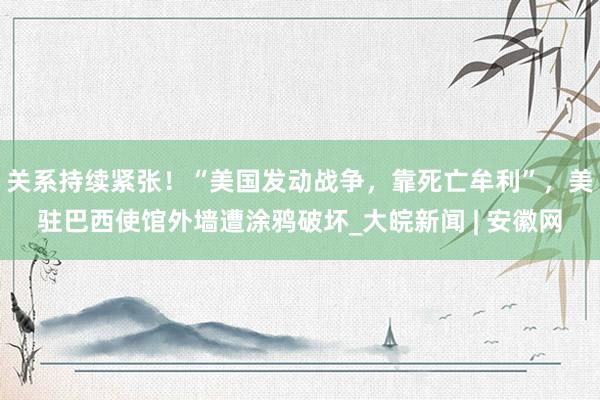 关系持续紧张！“美国发动战争，靠死亡牟利”，美驻巴西使馆外墙遭涂鸦破坏_大皖新闻 | 安徽网