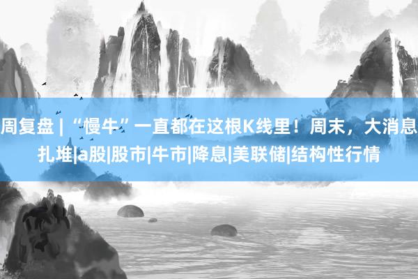 周复盘 | “慢牛”一直都在这根K线里！周末，大消息扎堆|a股|股市|牛市|降息|美联储|结构性行情