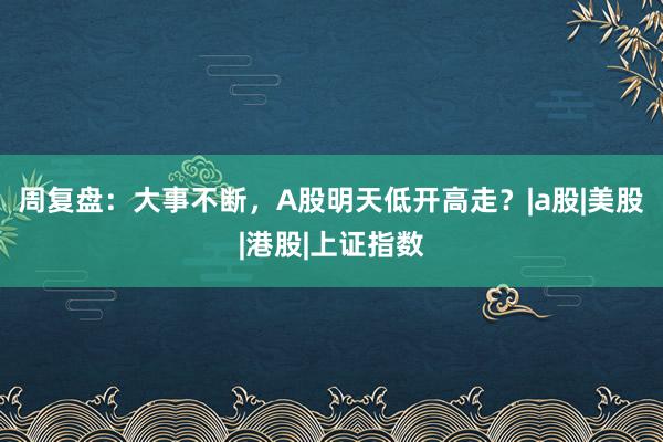 周复盘：大事不断，A股明天低开高走？|a股|美股|港股|上证指数