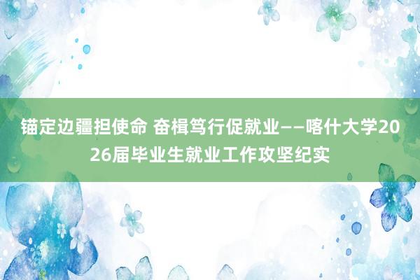锚定边疆担使命 奋楫笃行促就业——喀什大学2026届毕业生就业工作攻坚纪实