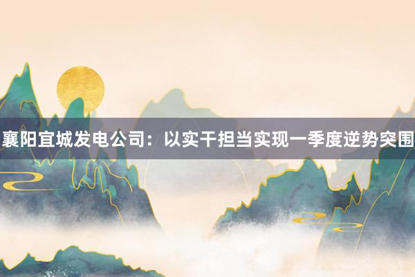 襄阳宜城发电公司：以实干担当实现一季度逆势突围