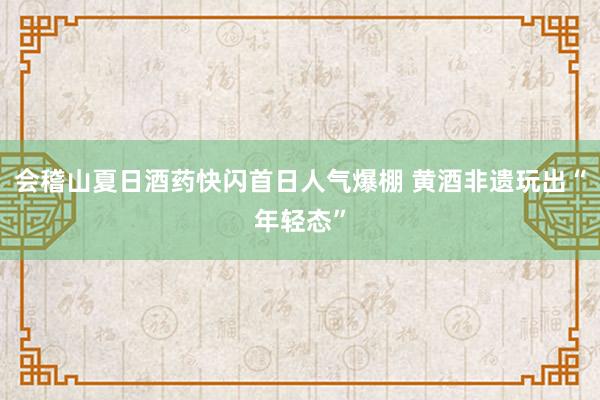会稽山夏日酒药快闪首日人气爆棚 黄酒非遗玩出“年轻态”