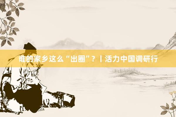 谁的家乡这么“出圈”? 丨活力中国调研行