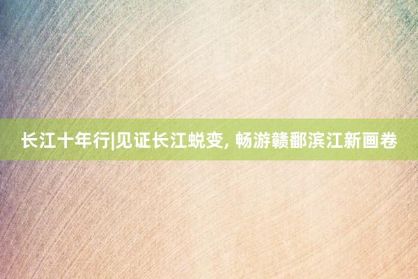 长江十年行|见证长江蜕变, 畅游赣鄱滨江新画卷