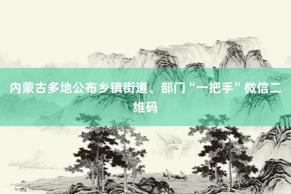 内蒙古多地公布乡镇街道、部门“一把手”微信二维码