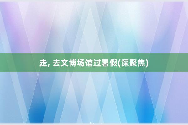 走, 去文博场馆过暑假(深聚焦)