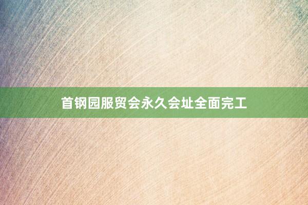 首钢园服贸会永久会址全面完工