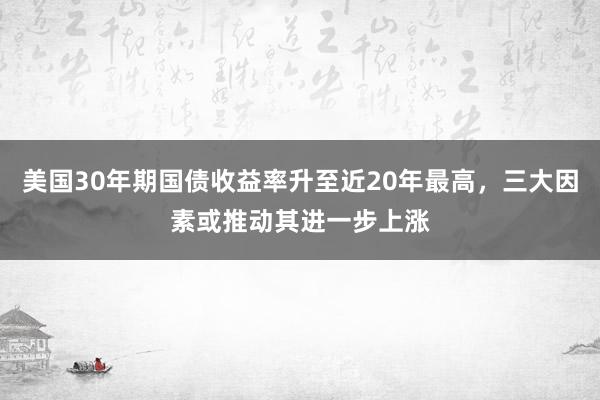 美国30年期国债收益率升至近20年最高，三大因素或推动其进一步上涨