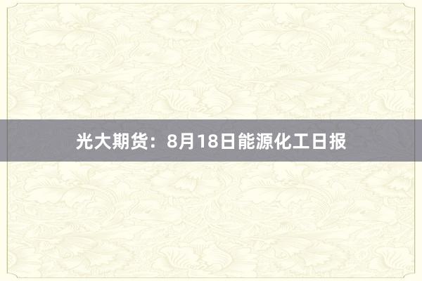 光大期货：8月18日能源化工日报