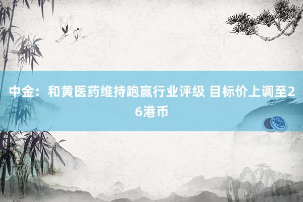中金：和黄医药维持跑赢行业评级 目标价上调至26港币