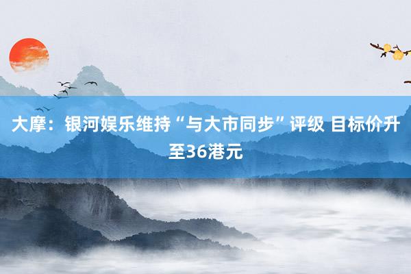 大摩：银河娱乐维持“与大市同步”评级 目标价升至36港元