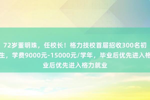 72岁董明珠，任校长！格力技校首届招收300名初中毕业生，学费9000元-15000元/学年，毕业后优先进入格力就业
