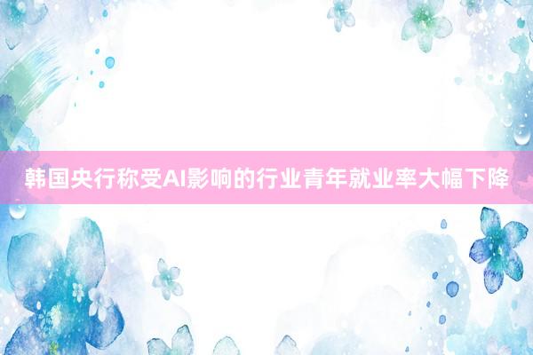 韩国央行称受AI影响的行业青年就业率大幅下降