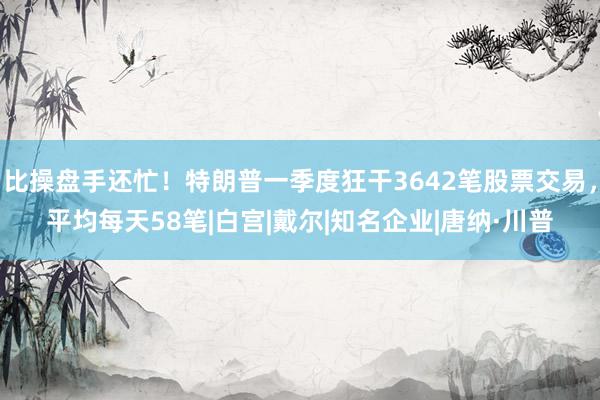比操盘手还忙！特朗普一季度狂干3642笔股票交易，平均每天58笔|白宫|戴尔|知名企业|唐纳·川普