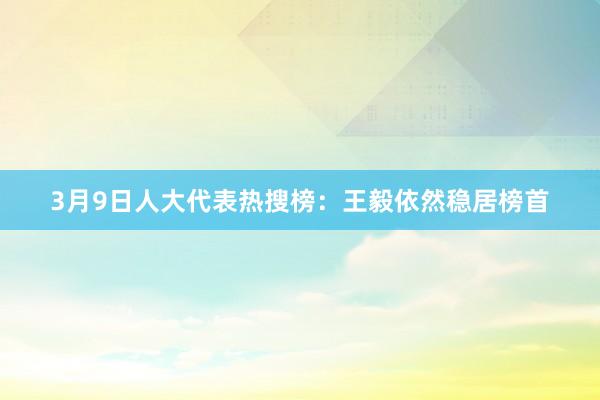 3月9日人大代表热搜榜：王毅依然稳居榜首